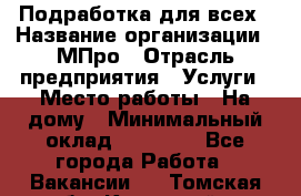 Подработка для всех › Название организации ­ МПро › Отрасль предприятия ­ Услуги › Место работы ­ На дому › Минимальный оклад ­ 15 000 - Все города Работа » Вакансии   . Томская обл.,Кедровый г.